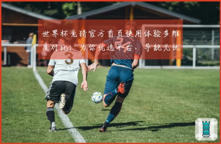 世界杯竞猜官方首页使用体验多维度对比：为你优选平台，导航无忧观赛新体验