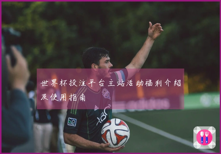 世界杯投注平台主站活动福利介绍及使用指南
